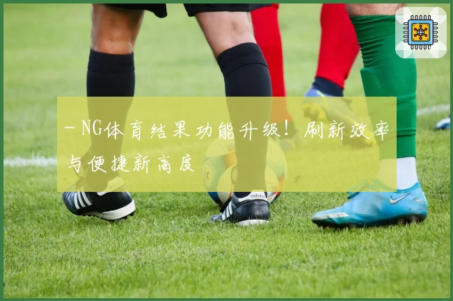 - NG体育结果功能升级！刷新效率与便捷新高度