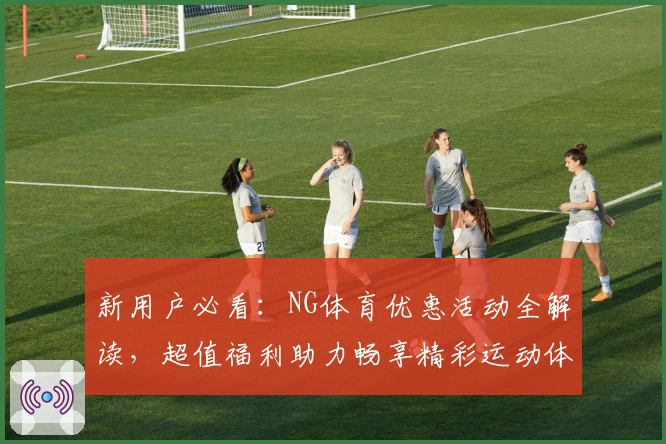 新用户必看：NG体育优惠活动全解读，超值福利助力畅享精彩运动体验