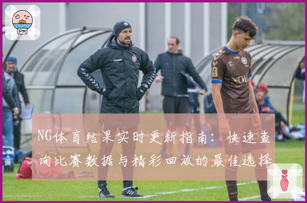 NG体育结果实时更新指南：快速查询比赛数据与精彩回放的最佳选择