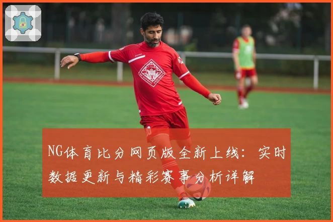 NG体育比分网页版全新上线：实时数据更新与精彩赛事分析详解