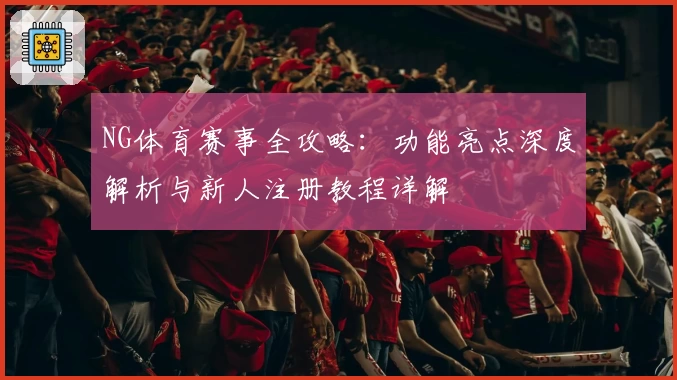 NG体育赛事全攻略：功能亮点深度解析与新人注册教程详解