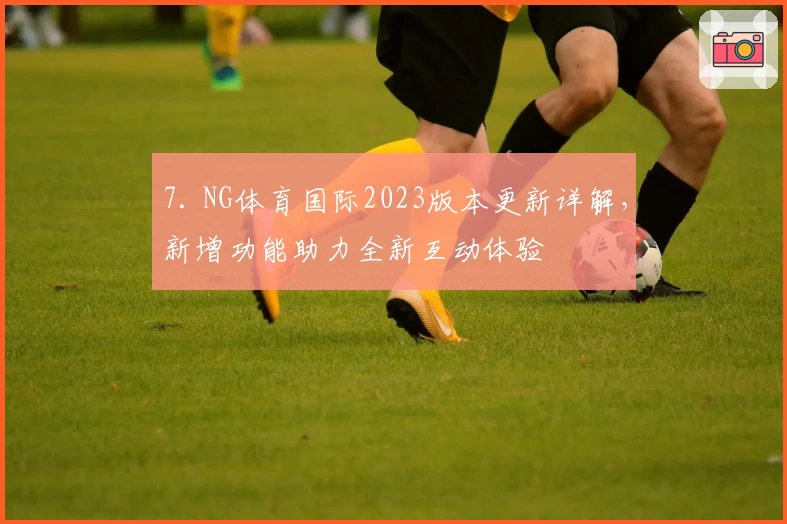 7. NG体育国际2023版本更新详解，新增功能助力全新互动体验