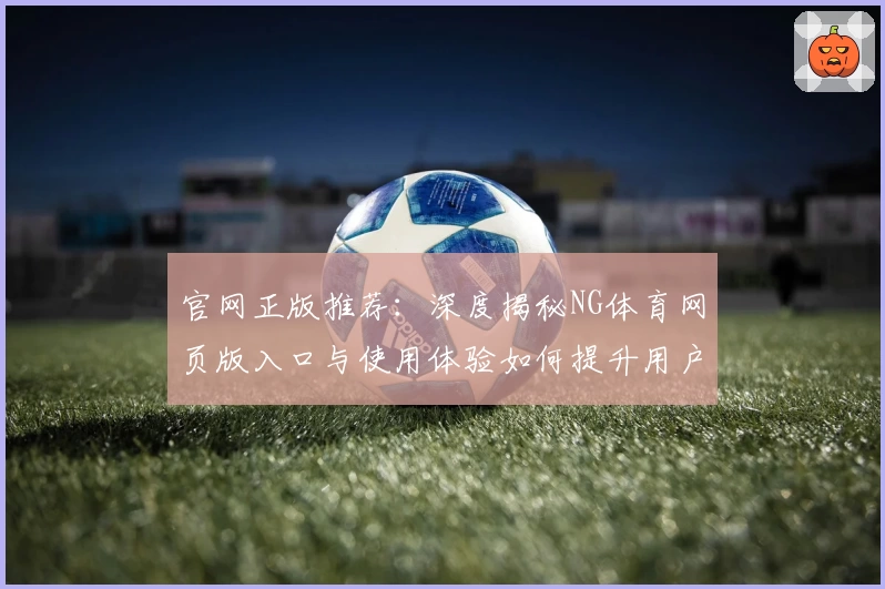 官网正版推荐:深度揭秘NG体育网页版入口与使用体验如何提升用户满意度