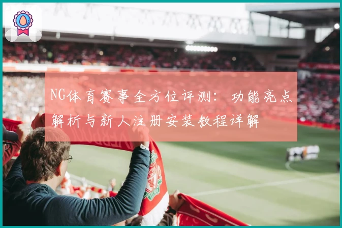 NG体育赛事全方位评测：功能亮点解析与新人注册安装教程详解