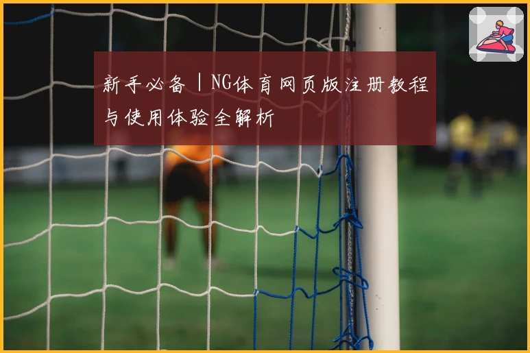 新手必备｜NG体育网页版注册教程与使用体验全解析
