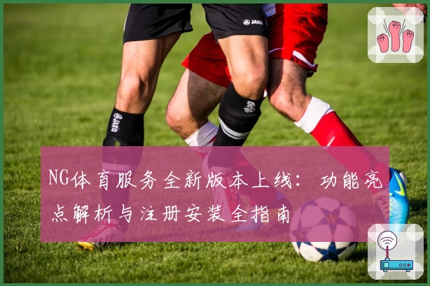 NG体育服务全新版本上线：功能亮点解析与注册安装全指南