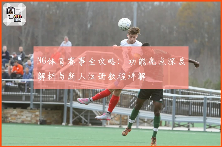 NG体育赛事全攻略：功能亮点深度解析与新人注册教程详解